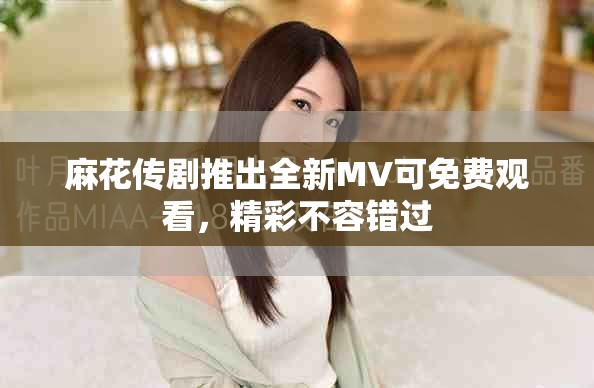 麻花傳劇推出全新MV可免費(fèi)觀看，精彩不容錯過