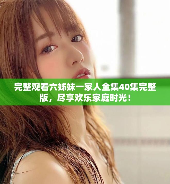 完整觀看六姊妹一家人全集40集完整版，盡享歡樂家庭時(shí)光！