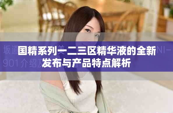 國(guó)精系列一二三區(qū)精華液的全新發(fā)布與產(chǎn)品特點(diǎn)解析