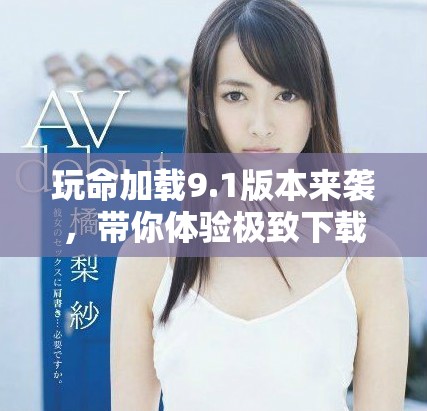 玩命加載9.1版本來襲，帶你體驗極致下載速度與全新特性