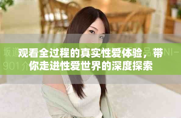 觀看全過程的真實(shí)性愛體驗(yàn)，帶你走進(jìn)性愛世界的深度探索