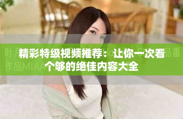 精彩特級視頻推薦：讓你一次看個夠的絕佳內(nèi)容大全