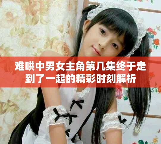 難哄中男女主角第幾集終于走到了一起的精彩時(shí)刻解析
