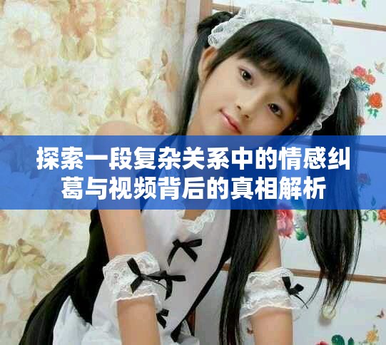 探索一段復(fù)雜關(guān)系中的情感糾葛與視頻背后的真相解析