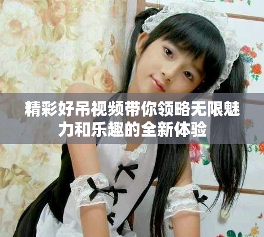 精彩好吊視頻帶你領(lǐng)略無限魅力和樂趣的全新體驗