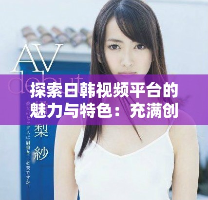 探索日韓視頻平臺的魅力與特色：充滿創(chuàng)意的內(nèi)容分享之旅