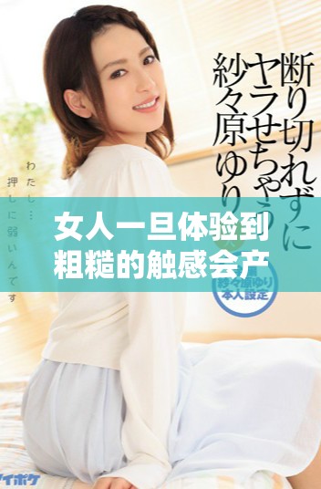 女人一旦體驗(yàn)到粗糙的觸感會(huì)產(chǎn)生怎樣的心理變化與反應(yīng)
