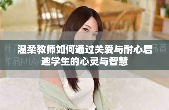 溫柔教師如何通過關(guān)愛與耐心啟迪學(xué)生的心靈與智慧