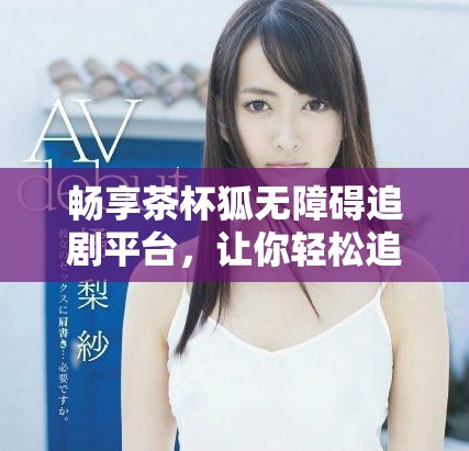 暢享茶杯狐無障礙追劇平臺，讓你輕松追劇不停歇