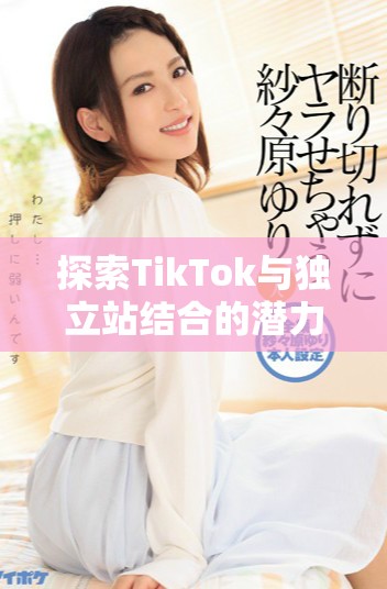 探索TikTok與獨(dú)立站結(jié)合的潛力與營(yíng)銷(xiāo)新策略分析