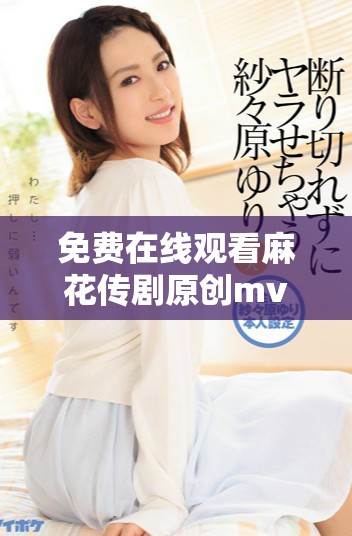 免費(fèi)在線觀看麻花傳劇原創(chuàng)mv，快來感受精彩內(nèi)容！