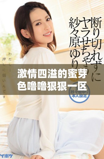 激情四溢的蜜芽色嚕嚕狠狠一區(qū)二區(qū)三區(qū)帶來全新體驗(yàn)與驚喜