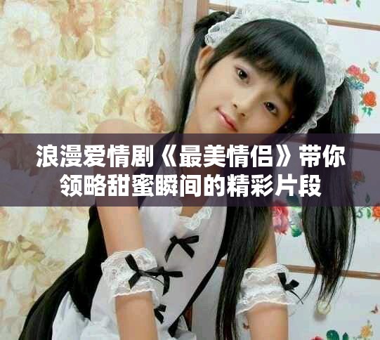 浪漫愛情劇《最美情侶》帶你領(lǐng)略甜蜜瞬間的精彩片段