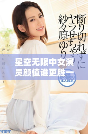 星空無限中女演員顏值誰更勝一籌精彩排名揭曉
