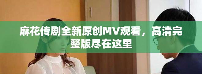 麻花傳劇全新原創(chuàng)MV觀看，高清完整版盡在這里