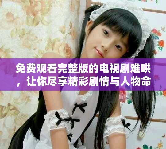 免費觀看完整版的電視劇難哄，讓你盡享精彩劇情與人物命運