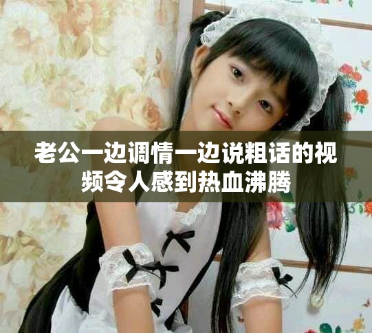 老公一邊調(diào)情一邊說粗話的視頻令人感到熱血沸騰