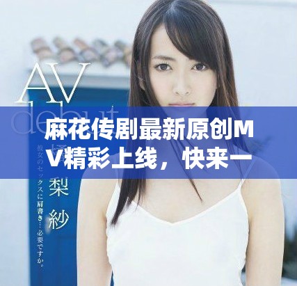 麻花傳劇最新原創(chuàng)MV精彩上線，快來一起欣賞吧