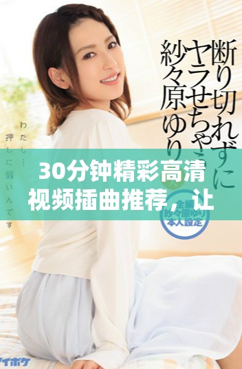 30分鐘精彩高清視頻插曲推薦，讓你享受音樂(lè)魅力與視聽(tīng)盛宴