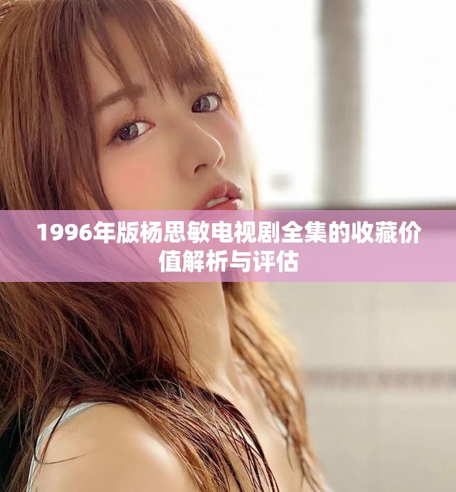 1996年版楊思敏電視劇全集的收藏價(jià)值解析與評(píng)估