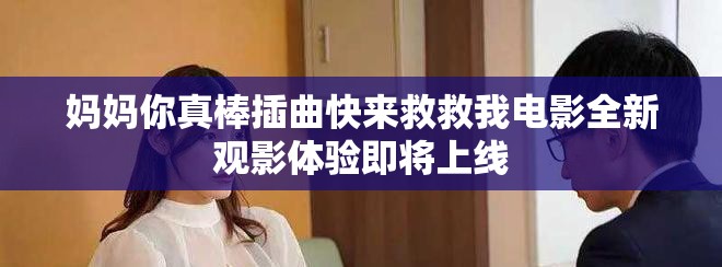 媽媽你真棒插曲快來救救我電影全新觀影體驗即將上線