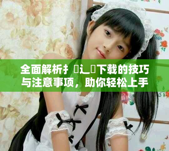 全面解析扌喿辶畐下載的技巧與注意事項(xiàng)，助你輕松上手