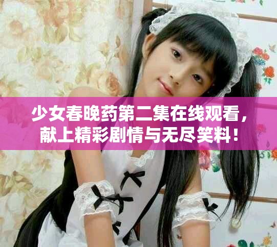 少女春晚藥第二集在線觀看，獻(xiàn)上精彩劇情與無(wú)盡笑料！