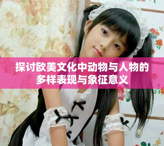 探討歐美文化中動(dòng)物與人物的多樣表現(xiàn)與象征意義