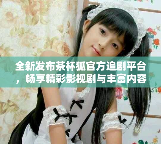 全新發(fā)布茶杯狐官方追劇平臺，暢享精彩影視劇與豐富內(nèi)容體驗