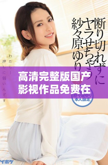 高清完整版國產(chǎn)影視作品免費(fèi)在線觀看，暢享無限精彩內(nèi)容