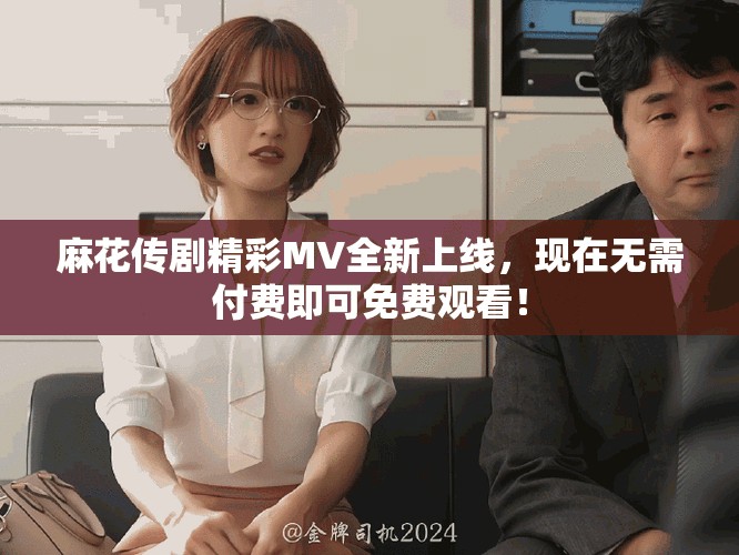 麻花傳劇精彩MV全新上線，現(xiàn)在無需付費(fèi)即可免費(fèi)觀看！