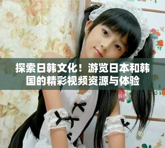 探索日韓文化！游覽日本和韓國的精彩視頻資源與體驗(yàn)