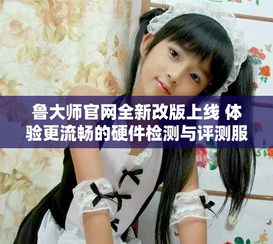 魯大師官網(wǎng)全新改版上線 體驗(yàn)更流暢的硬件檢測(cè)與評(píng)測(cè)服務(wù)