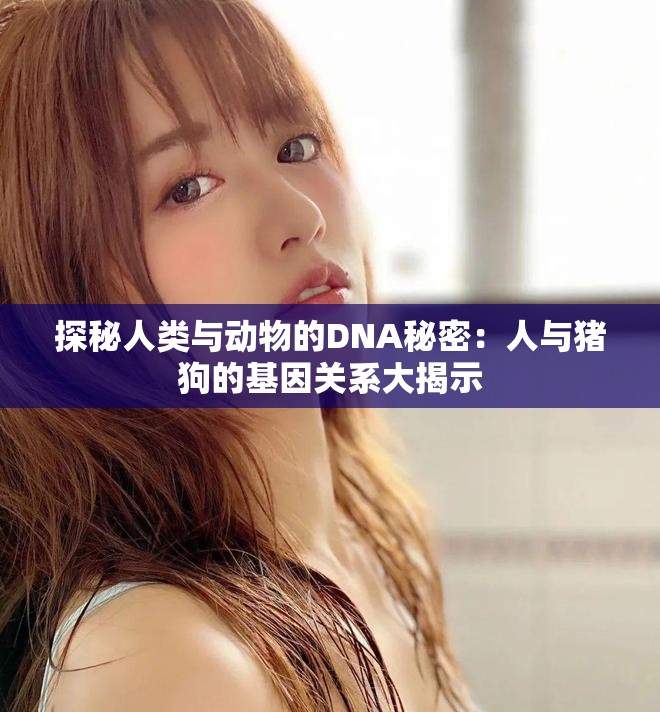 探秘人類與動物的DNA秘密：人與豬狗的基因關(guān)系大揭示