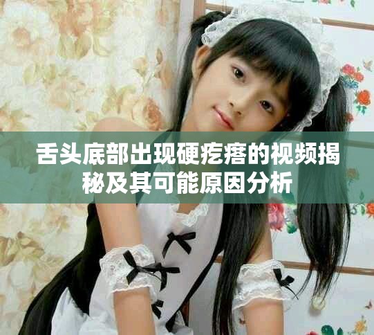 舌頭底部出現(xiàn)硬疙瘩的視頻揭秘及其可能原因分析