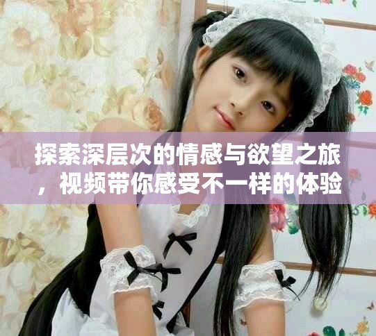 探索深層次的情感與欲望之旅，視頻帶你感受不一樣的體驗(yàn)
