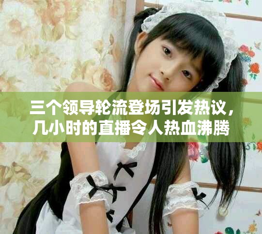 三個領導輪流登場引發(fā)熱議，幾小時的直播令人熱血沸騰