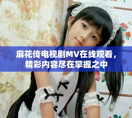 麻花傳電視劇MV在線觀看，精彩內容盡在掌握之中