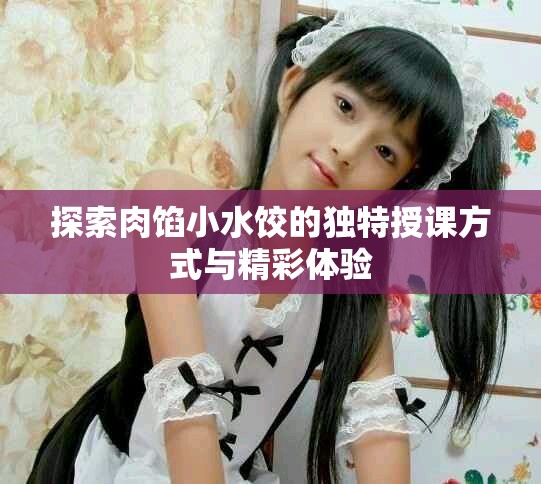 探索肉餡小水餃的獨(dú)特授課方式與精彩體驗(yàn)