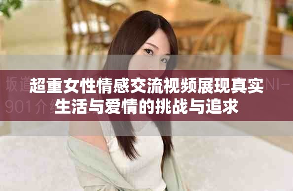超重女性情感交流視頻展現(xiàn)真實(shí)生活與愛情的挑戰(zhàn)與追求
