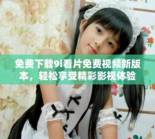 免費下載9i看片免費視頻新版本，輕松享受精彩影視體驗
