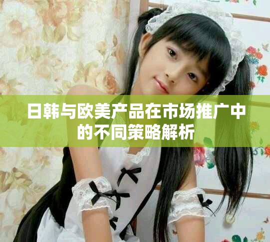 日韓與歐美產(chǎn)品在市場(chǎng)推廣中的不同策略解析