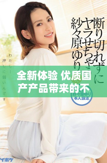 全新體驗 優(yōu)質(zhì)國產(chǎn)產(chǎn)品帶來的不一樣的生活選擇