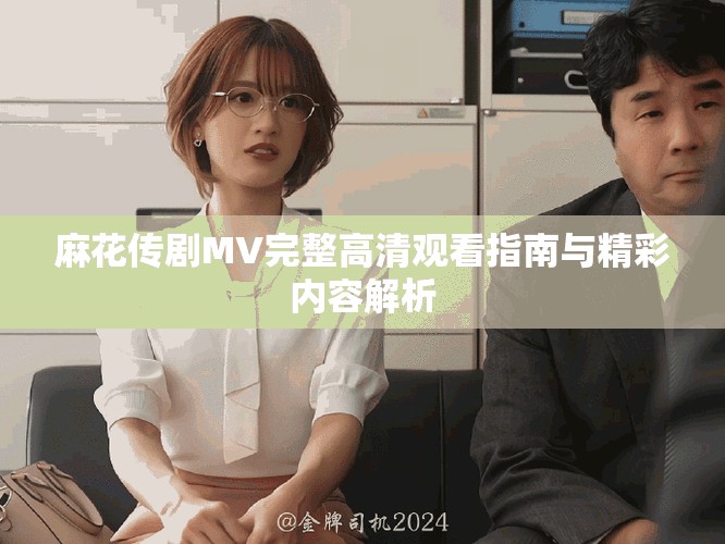 麻花傳劇MV完整高清觀看指南與精彩內(nèi)容解析