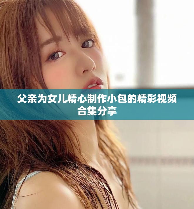 父親為女兒精心制作小包的精彩視頻合集分享