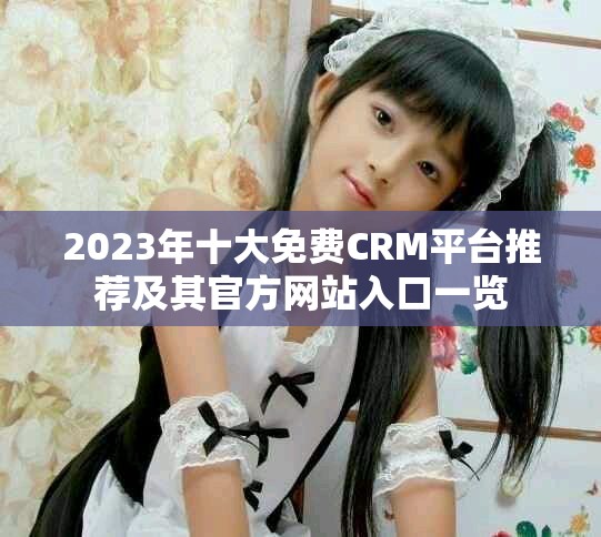 2023年十大免費CRM平臺推薦及其官方網(wǎng)站入口一覽