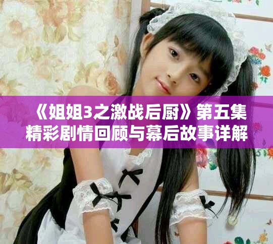 《姐姐3之激戰(zhàn)后廚》第五集精彩劇情回顧與幕后故事詳解