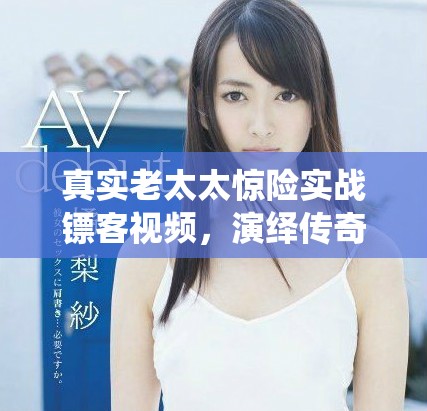 真實老太太驚險實戰(zhàn)鏢客視頻，演繹傳奇人生與勇氣故事
