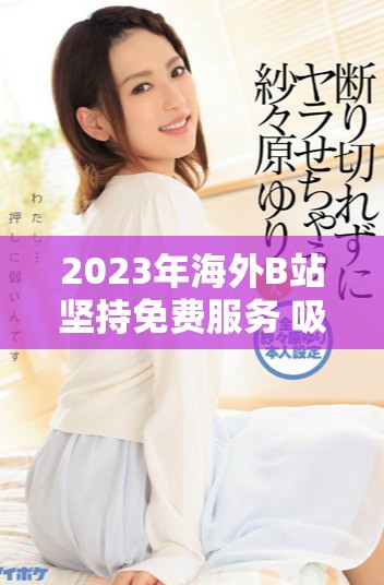 2023年海外B站堅(jiān)持免費(fèi)服務(wù) 吸引更多用戶關(guān)注與參與