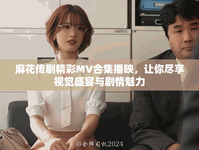 麻花傳劇精彩MV合集播映，讓你盡享視覺盛宴與劇情魅力